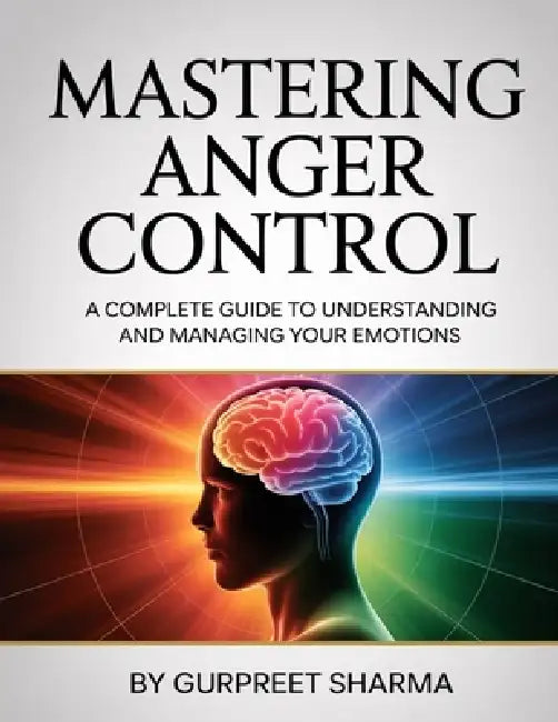 Mastering Anger Control: A Complete Guide to Understanding and Managing Your Emotions by Gurpreet Sharma