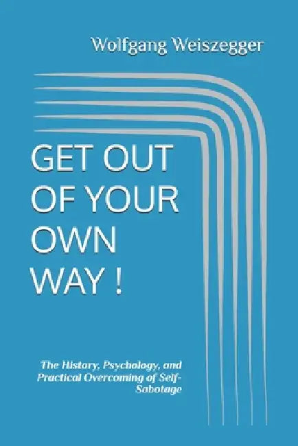 Get Out of Your Own Way !: The History, Psychology, and Practical Overcoming of Self-Sabotage by Wolfgang Weiszegger