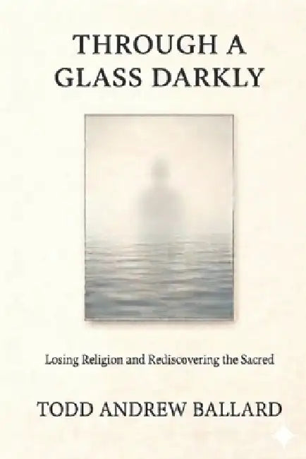 Through A Glass Darkly: Losing Religion and Rediscovering the Sacred by Todd Andrew Ballard
