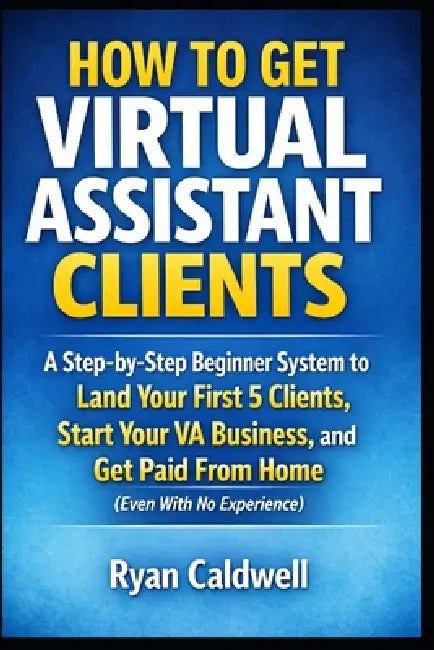 How to Get Virtual Assistant Clients: A Step-by-Step Beginner System to Land Your First 5 Clients, Start Your VA Business, and Get Paid From Home (Eve by Ryan Caldwell
