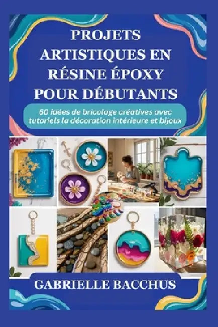 Projets Artistiques En Résine Époxy Pour Débutants: 60 idées de bricolage créatives avec tutoriels la décoration intérieure et bijoux by Gabrielle Bacchus
