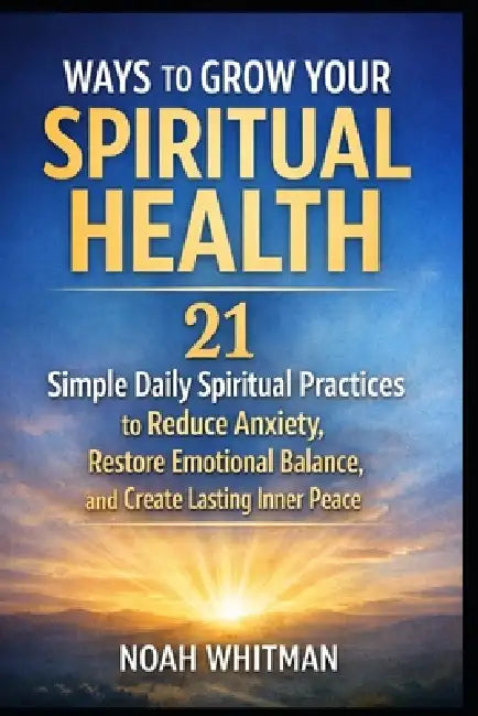 Ways to Grow Your Spiritual Health: 21 Simple Daily Spiritual Practices to Reduce Anxiety, Restore Emotional Balance, and Create Lasting Inner Peace by Noah Whitman