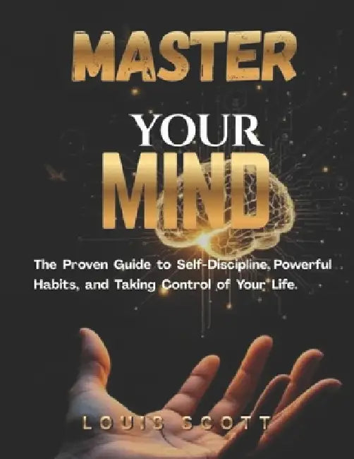 Master Your Mind: The Proven Guide to Self-Discipline, Powerful Habits, and Taking Control of Your Life. by Louis Scott