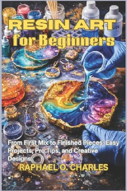 Resin Art for Beginners: From First Mix to Finished Pieces: Easy Projects, Pro Tips, and Creative Designs by Raphael O. Charles