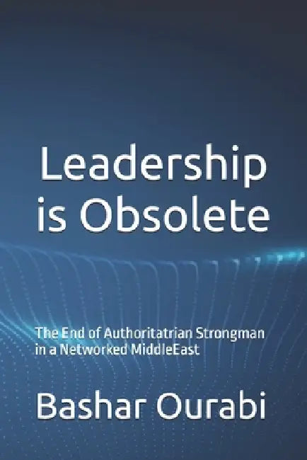 Leadership is Obsolete: The End of Authoritatrian Strongman in a Networked MiddleEast by Bashar Ourabi