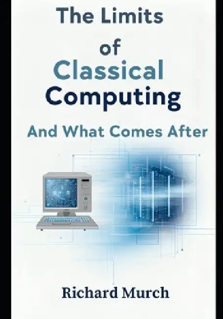 The Limits of Classical Computing: A Complete History, Present Crisis, and Future Beyond the Binary Paradigm by Richard Murch