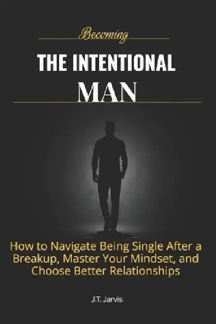 Becoming The Intentional Man: How to Get Over a Breakup, Build Confidence That Doesn't Depend on Anyone, and Choose the Right Relationship Every Time by J. T. Jarvis