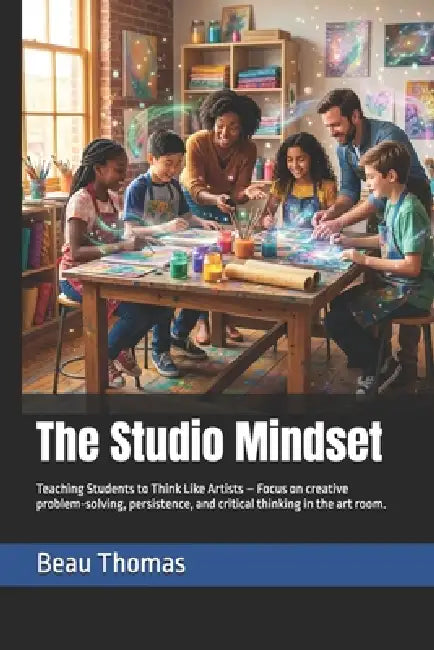 The Studio Mindset: Teaching Students to Think Like Artists - Focus on creative problem-solving, persistence, and critical thinking in the art room. by Beau James Thomas