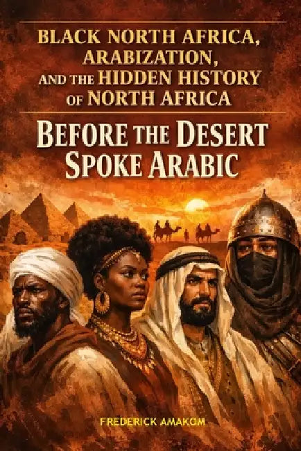 Before the Desert Spoke Arabic: Black North Africa, Arabization and the Hidden History of North Africa by Frederick Amakom