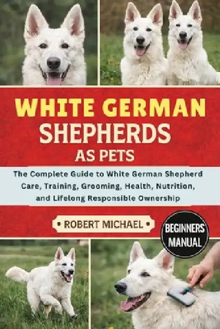 White German Shepherds as Pets: The Complete Guide to White German Shepherd Care, Training, Grooming, Health, Nutrition, and Lifelong Responsible Owne by Robert Michael