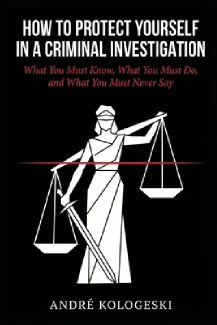 How to Protect Yourself in a Criminal Investigation: What You Must Know, What You Must Do, and What You Must Never Say by André Kologeski