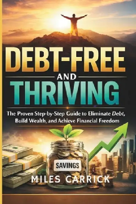 Debt-Free and Thriving: The Proven Step-by-Step Guide to Eliminate Debt, Build Wealth, and Achieve Financial Freedom by Miles Carrick