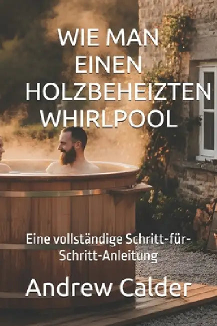 Wie Man Einen Holzbeheizten Whirlpool: Eine vollständige Schritt-für-Schritt-Anleitung by Andrew Calder
