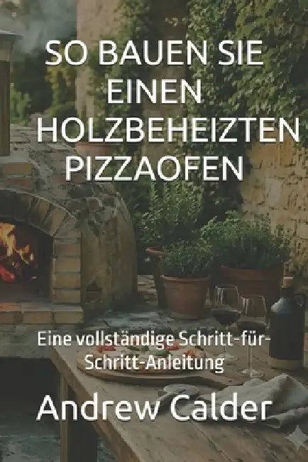 So Bauen Sie Einen Holzbeheizten Pizzaofen: Eine vollständige Schritt-für-Schritt-Anleitung by Andrew Calder