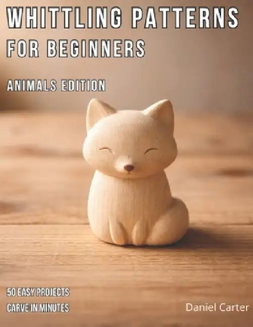 Whittling Patterns for Beginners: Animals Edition: 50 Easy Animal Carving Projects You Can Complete in 5-15 Minutes Using Just a Pocket Knife by Daniel Carter