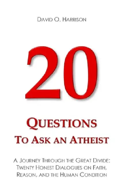 20 Questions to Ask an Atheist: A Journey Through the Great Divide: Twenty Honest Dialogues on Faith, Reason, and the Human Condition by David O. Harrison