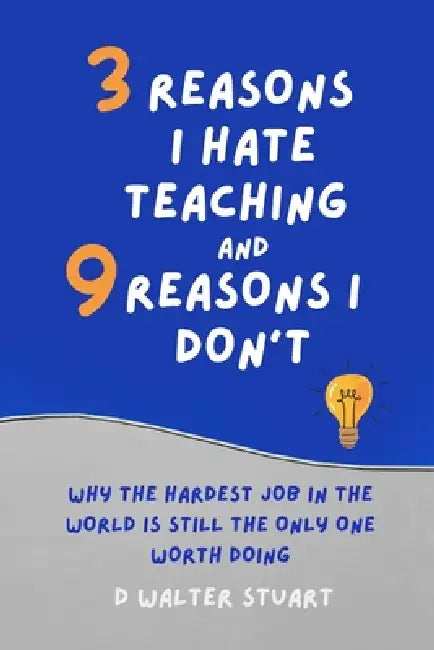 3 Reasons I Hate Teaching, and 9 Reasons I Don't: Why the Hardest Job in the World is Still the Only One that Matters by D. Walter Stuart