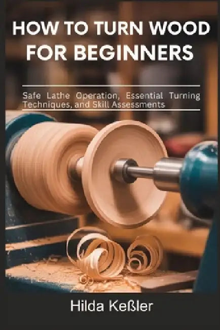 How to Turn Wood for Beginners: Safe Lathe Operation, Essential Turning Techniques, and Skill Assessments by Hilda Keßler