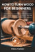 How to Turn Wood for Beginners: Safe Lathe Operation, Essential Turning Techniques, and Skill Assessments by Hilda Keßler