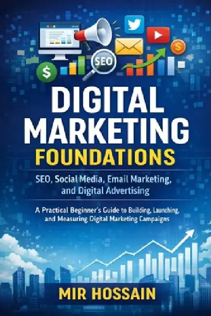 DIGITAL MARKETING FOUNDATIONS SEO, Social Media, Email Marketing, and Digital Advertising: A Practical Beginner's Guide to Building, Launching, and Me by Mir Hossain