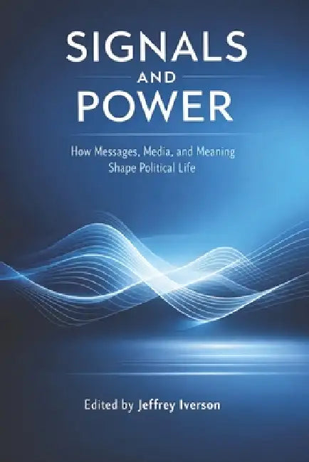 Signals and Power: How Messages, Media, and Meaning Shape Political Life by Jeffrey Iverson