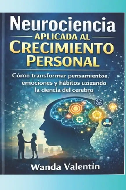 Neurociencia Aplicada al Crecimiento Personal: Cómo transformar pensamientos, emociones y hábitos utilizando la ciencia del cerebro by Wanda Valentín