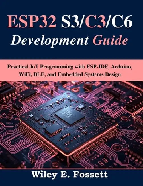 ESP32 S3/C3/C6 Development Guide: Practical IoT Programming with ESP-IDF, Arduino, WiFi, BLE, and Embedded Systems Design by Wiley E. Fossett