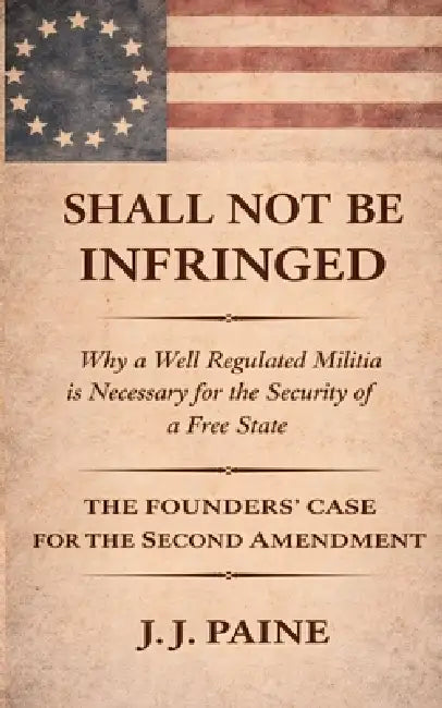 Shall Not Be Infringed: A Plain-Text Case for the Absolute Right to Bear Arms Using Language, Logic, and Founding Principles by J. J. Paine