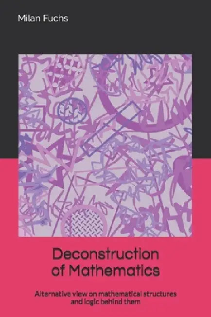 Deconstruction of Mathematics: Alternative view on mathematical structures and logic behind them by Milan Fuchs