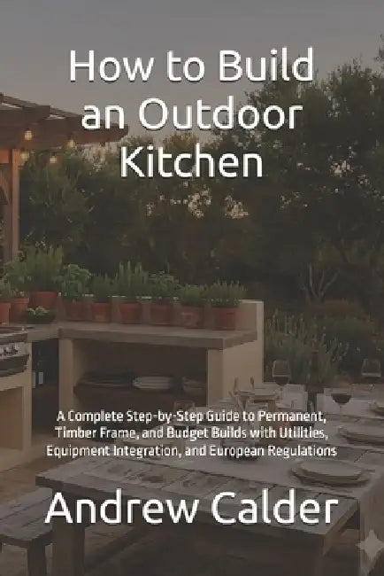 How to Build an Outdoor Kitchen: A Complete Step-by-Step Guide to Permanent, Timber Frame, and Budget Builds with Utilities, Equipment Integration, an by Andrew Calder