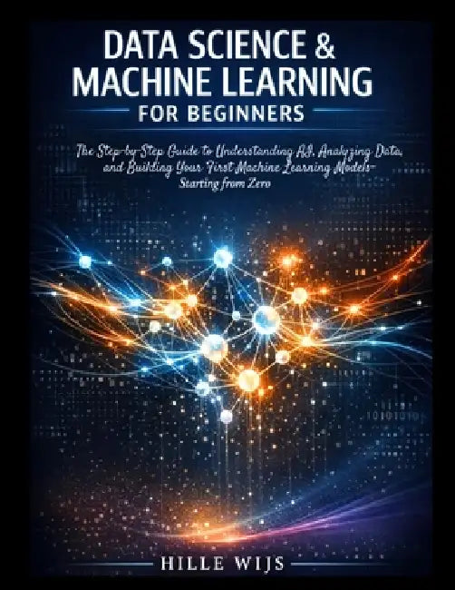Data Science & Machine Learning for Beginners: The Step-by-Step Guide to Understanding AI, Analyzing Data, and Building Your First Machine Learning Mo by Hille Wijs