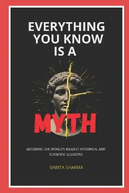 Everything You Know Is A Myth: Decoding the World's Biggest Historical and Scientific Illusions by Babita Sharma