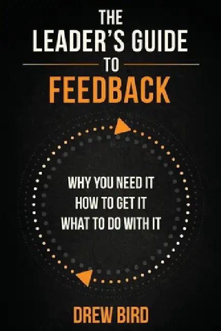 The Leader's Guide to Feedback: Why You Need It, How To Get It, and What To Do With It by Drew Bird