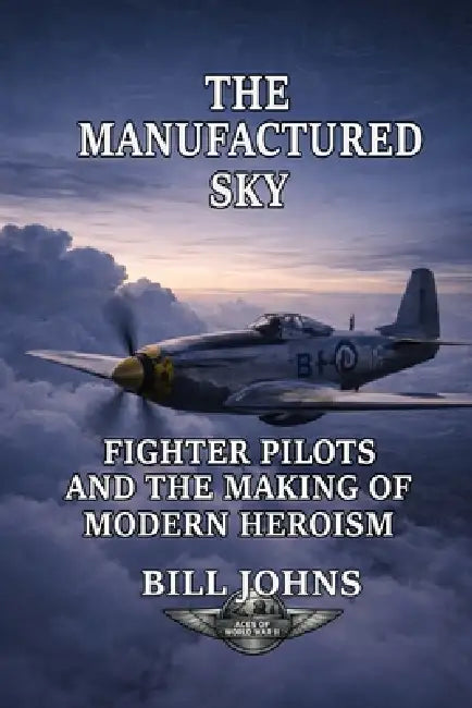 The Manufactured Sky: Fighter Pilots and the Making of Modern Heroism by Bill Johns