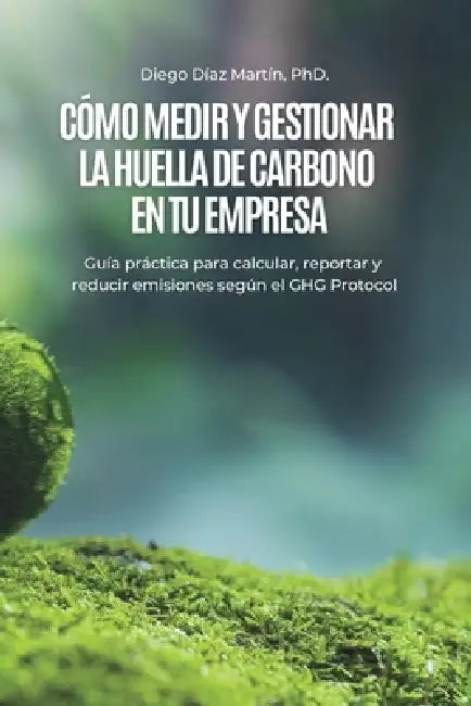 Cómo Medir y Gestionar la Huella de Carbono en tu Empresa: Guía práctica para calcular, reportar y reducir emisiones según el GHG Protocol by Diego Díaz Martín