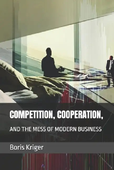 Competition, Cooperation, and the Mess of Modern Business by Boris Kriger