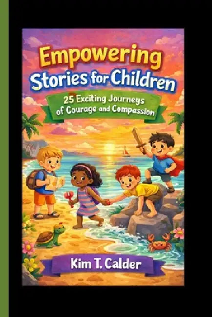 Empowering Stories for Children: 25 Exciting Journeys of Courage and Compassion by Kim T. Calder