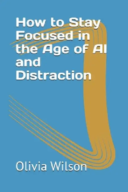 How to Stay Focused in the Age of AI and Distraction by Olivia Wilson