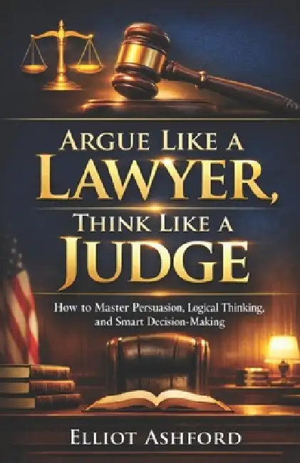 Argue Like a Lawyer, Think Like a Judge: How to Master Persuasion, Logical Thinking, and Smart Decision-Making by Elliot Ashford
