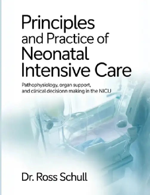 Principles and Practice of Neonatal Intensive Care: Pathophysiology, Organ Support, and Clinical Decision Making in the NICU by Ross Schull