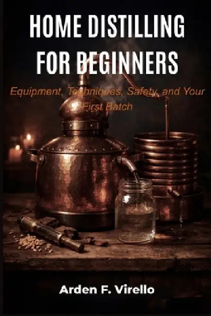 Home Distilling for Beginners: Equipment, Techniques, Safety, and Your First Batch by Arden F. Virello