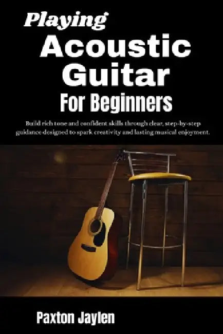 Playing Acoustic Guitar For Beginners: Build rich tone and confident skills through clear, step-by-step guidance designed to spark creativity and last by Paxton Jaylen