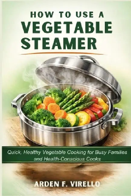 How to Use a Vegetable Steamer: Quick, Healthy Vegetable Cooking for Busy Families and Health-Conscious Cooks by Arden F. Virello