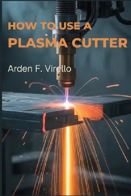 How to Use a Plasma Cutter: A Practical Guide to Setup, Safety, and Precision Cutting by Arden F. Virello