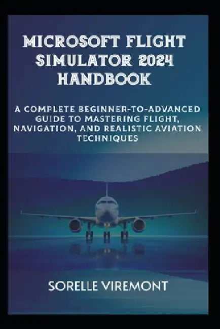 Microsoft Flight Simulator 2024 Handbook: Complete Beginner-to-Advanced Guide to Mastering Flight, Navigation, and Realistic Aviation Techniques by Sorelle Viremont