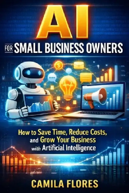 AI for Small Business Owners: How to Save Time, Reduce Costs, and Grow Your Business with Artificial Intelligence by Camila Flores