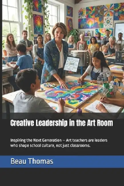 Creative Leadership in the Art Room: Inspiring the Next Generation - Art teachers are leaders who shape school culture, not just classrooms. by Beau James Thomas