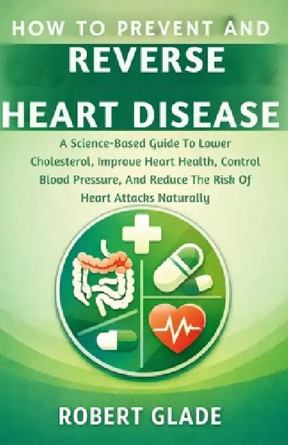 How to Prevent and Reverse Heart Disease: A Science-Based Guide To Lower Cholesterol, Improve Heart Health, Control Blood Pressure, And Reduce The Ris by Robert Glade