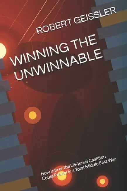 Winning the Unwinnable: How Iran or the US-Israel Coalition Could Prevail in a Total Middle East War by Robert Geissler