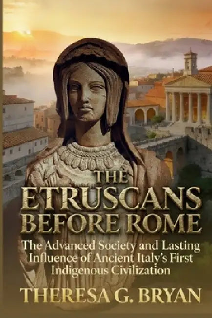 The Etruscans Before Rome: The Advanced Society and Lasting Influence of Ancient Italy's First Indigenous Civilization by Theresa G. Bryan